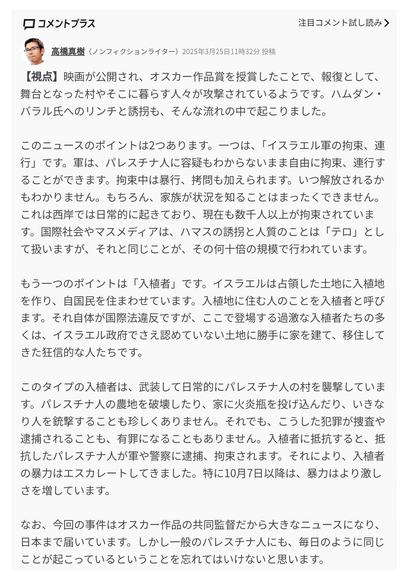 【視点】映画が公開され、オスカー作品賞を授賞したことで、報復として、舞台となった村やそこに暮らす人々が攻撃されているようです。ハムダン・バラル氏へのリンチと誘拐も、そんな流れの中で起こりました。

このニュースのポイントは2つあります。一つは、「イスラエル軍の拘束、連行」です。軍は、パレスチナ人に容疑もわからないまま自由に拘束、連行することができます。拘束中は暴行、拷問も加えられます。いつ解放されるかもわかりません。もちろん、家族が状況を知ることはまったくできません。これは西岸では日常的に起きており、現在も数千人以上が拘束されています。国際社会やマスメディアは、ハマスの誘拐と人質のことは「テロ」として扱いますが、それと同じことが、その何十倍の規模で行われています。

もう一つのポイントは「入植者」です。イスラエルは占領した土地に入植地を作り、自国民を住まわせています。入植地に住む人のことを入植者と呼びます。それ自体が国際法違反ですが、ここで登場する過激な入植者たちの多くは、イスラエル政府でさえ認めていない土地に勝手に家を建て、移住してきた狂信的な人たちです。

このタイプの入植者は、武装して日常的にパレスチナ人の村を襲撃しています。パレスチナ人の農地を破壊したり、家に火炎瓶を投げ込んだり、いきなり人を銃撃することも珍しくありません。それでも、こうした犯罪が捜査や逮捕されることも、有罪になることもありません。入植者に抵抗すると、抵抗したパレスチナ人が軍や警察に逮捕、拘束されます。それにより、入植者の暴力はエスカレートしてきました。特に10月7日以降は、暴力はより激しさを増しています。

なお、今回の事件はオスカー作品の共同監督だから大きなニュースになり、日本まで届いています。しかし一般のパレスチナ人にも、毎日のように同じことが起こっているということを忘れてはいけないと思います。