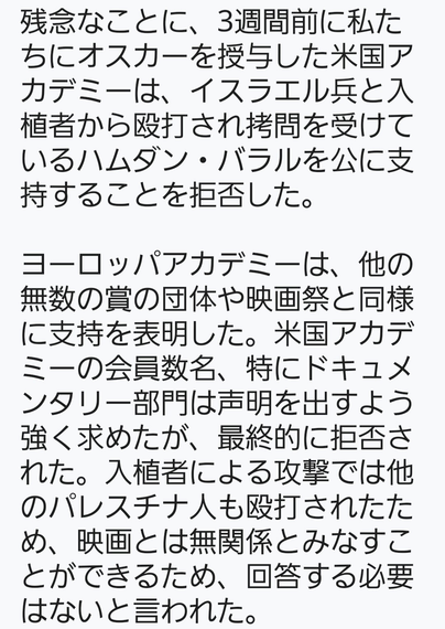 残念なことに、3週間前にオスカーを授与してくれた米国アカデミーは、イスラエル軍と入植者から殴打され拷問を受けているハムダン・バラルを公に支持することを拒否した。
ヨーロッパのアカデミーは、他の無数の賞の団体や映画祭と同様に支持を表明した。米国アカデミーの会員数名、特にドキュメンタリー部門は声明を出すよう求めたが、最終的には拒否された。入植者による攻撃では他のパレスチナ人も殴打されたため、映画とは無関係とみなすことができ、回答する必要はないと言われた。