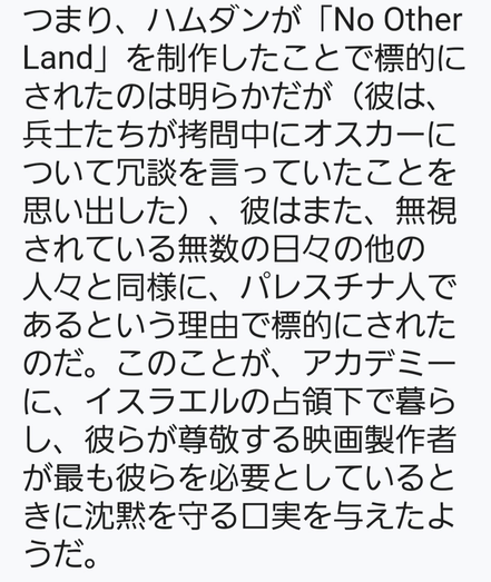 言い換えれば、ハムダンは明らかに『No Other Land』を制作したことで標的にされたが（兵士たちが拷問中にオスカーについて冗談を言っていたことを思い出した）、彼はパレスチナ人であることでも標的にされた。毎日無視されている無数の人々がそうであるように。これが、アカデミーがイスラエルの占領下で暮らし、彼らが最も必要としている映画製作者を称えた時、沈黙を守る口実を与えたようだ。
