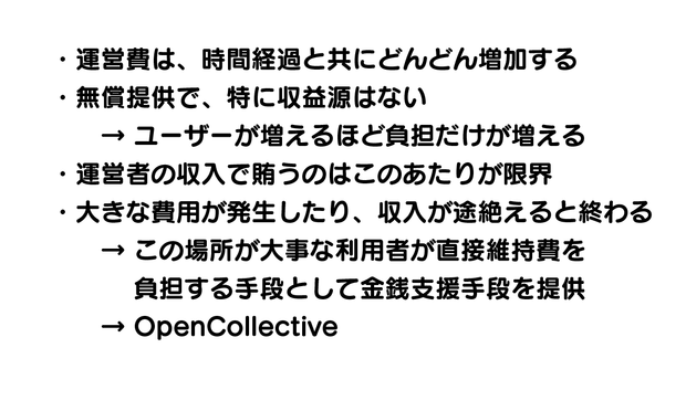 ・運営費は、時間経過と共にどんどん増加する
・無償提供で、特に収益源はない
　　→ ユーザーが増えるほど負担だけが増える
・運営者の収入で賄うのはこのあたりが限界
・大きな費用が発生したり、収入が途絶えると終わる
　　→ この場所が大事な利用者が直接維持費を
　　　 負担する手段として金銭支援手段を提供
　　→ OpenCollective