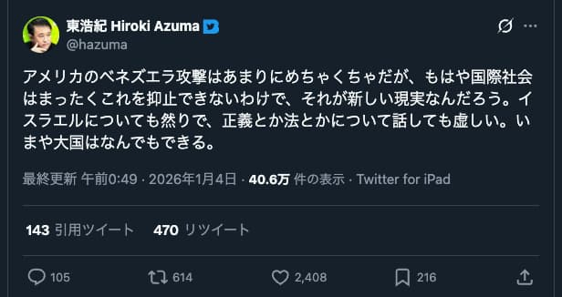 東浩紀のツイッターのスクリーンショット。2026年1月4日。
「アメリカのベネズエラ攻撃はあまりにめちゃくちゃだが、もはや国際社会はまったくこれを抑止できないわけで、それが新しい現実なんだろう。イスラエルについても然りで、正義とか法とかについて話しても虚しい。いまや大国はなんでもできる。」