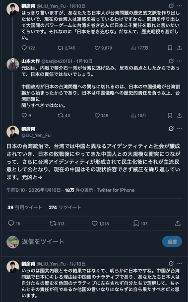 劉彦甫さんのTwitterでのリプライ。スクリーンショットの内容は以下のとおり。

劉彦甫「はっきり言いますが、あなたたち日本人が台湾問題の歴史的文脈を作り出したせいで、現在の台湾人は迷惑を被っているわけですから、問題を作り出して大国間のパワーゲームに台湾を巻き込んだ日本こそ責任を取れと言いたいくらいです。それなのに「日本を巻き込むな」だなんて、歴史軽視も甚だしい。」
山本大作「元凶は、内戦で蒋介石一派が台湾に逃げ込み、反攻の拠点としたからであって、日本の責任ではないでしょう。
中国政府が日本の台湾問題への関与に切れるのは、日本の中国侵略が台湾割譲から始まったからであり、日本は中国侵略への歴史的責任を負う以上、台湾問題に関与すべきではない。」
劉彦甫「日本の台湾統治で、台湾では中国と異なるアイデンティティと社会が醸成されていき、日本の敗戦後にやってきた中国人との大規模な衝突につながって、さらに台湾アイデンティティが形成されて民主化後にそれが主流民意として公となり、現在の中国はその現状許容できず威圧を繰り返しています。元凶というのは国共内戦とその結果ではなくて、明らかに日本ですね。中国が台湾問題で日本にキレる理由は中国側のナラティブであり、あなたたち日本人は自分たちの歴史を他国のナラティブに左右されず自分たちで理解して、ちゃんとその責任が何であるか他国の言いなりにならずに自ら果たすべきだと思います。」
