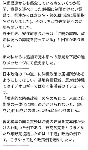 沖縄県連からの懸念、とくに辺野古問題への姿勢を幹部に問い、野田代表と安住幹事長からは「沖縄の課題、政治状況への認識を持っている」と回答があった。また、喜友名さんが、「中道に沖縄政策の居場所があるようにしてほしい、基地負担軽減、反対はイデオロギーではなく生活者のイシューだ」と党本部にメッセージを送っている。