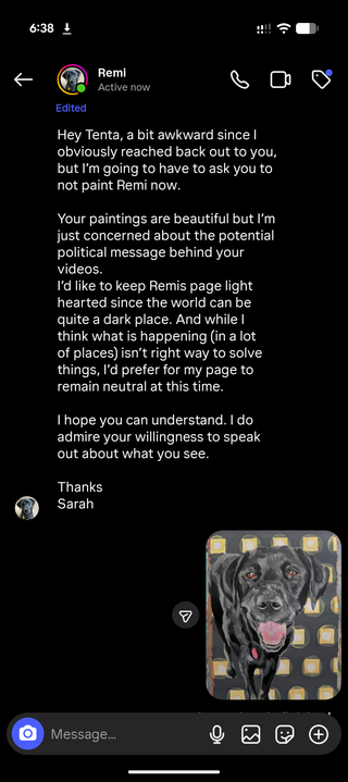 Hey Tenta, a bit awkward since I obviously reached back out to you, but I'm going to have to ask you to not paint Remi now.

Your paintings are beautiful but I'm just concerned about the potential political message behind your videos.

I'd like to keep Remis page light hearted since the world can be quite a dark place. And while I think what is happening (in a lot of places) isn't right way to solve things, I'd prefer for my page to remain neutral at this time.

I hope you can understand. I do admire your willingness to speak out about what you see.

Thanks Sarah