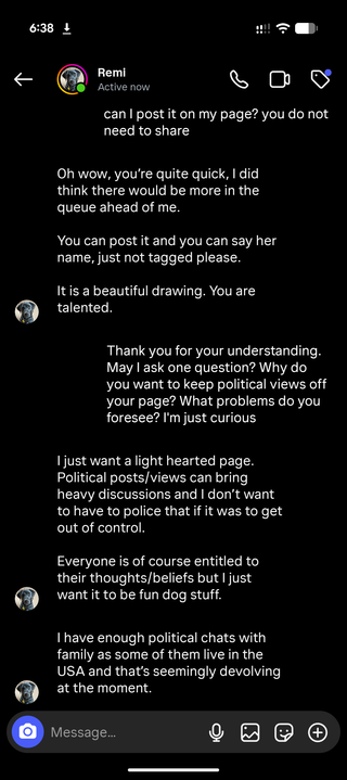 can I post it on my page? you do not need to share

Oh wow, you're quite quick, I did think there would be more in the queue ahead of me.

You can post it and you can say her name, just not tagged please.

It is a beautiful drawing. You are talented.

Thank you for your understanding. May I ask one question? Why do you want to keep political views off your page? What problems do you foresee? I'm just curious

I just want a light hearted page. Political posts/views can bring heavy discussions and I don't want to have to police that if it was to get out of control.

Everyone is of course entitled to their thoughts/beliefs but I just want it to be fun dog stuff.

I have enough political chats with family as some of them live in the USA and that's seemingly devolving at the moment.