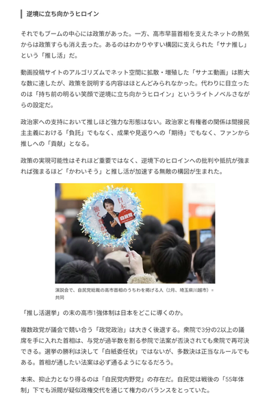 逆境に立ち向かうヒロイン
それでもブームの中心には政策があった。一方、高市早苗首相を支えたネットの熱気からは政策すらも消え去った。あるのはわかりやすい構図に支えられた「サナ推し」という「推し活」だ。

動画投稿サイトのアルゴリズムでネット空間に拡散・増殖した「サナエ動画」は膨大な数に達したが、政策を説明する内容はほとんどみられなかった。代わりに目立ったのは「持ち前の明るい笑顔で逆境に立ち向かうヒロイン」というライトノベルさながらの設定だ。

政治家への支持において推しほど強力な形態はない。政治家と有権者の関係は間接民主主義における「負託」でもなく、成果や見返りへの「期待」でもなく、ファンから推しへの「貢献」となる。

政策の実現可能性はそれほど重要ではなく、逆境下のヒロインへの批判や抵抗が強まれば強まるほど「かわいそう」と推し活が加速する無敵の構図が生まれた。

「推し活選挙」の末の高市1強体制は日本をどこに導くのか。

複数政党が議会で競い合う「政党政治」は大きく後退する。衆院で3分の2以上の議席を手に入れた首相は、与党が過半数を割る参院で法案が否決されても衆院で再可決できる。選挙の勝利は決して「白紙委任状」ではないが、多数決は正当なルールでもある。首相が通したい法案は必ず通るようになるだろう。

本来、抑止力となり得るのは「自民党内野党」の存在だ。自民党は戦後の「55年体制」下でも派閥が疑似政権交代を通じて権力のバランスをとっていた。