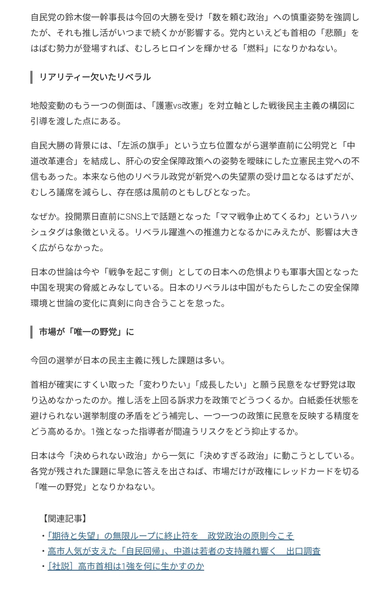 自民党の鈴木俊一幹事長は今回の大勝を受け「数を頼む政治」への慎重姿勢を強調したが、それも推し活がいつまで続くかが影響する。党内といえども首相の「悲願」をはばむ勢力が登場すれば、むしろヒロインを輝かせる「燃料」になりかねない。

リアリティー欠いたリベラル
地殻変動のもう一つの側面は、「護憲vs改憲」を対立軸とした戦後民主主義の構図に引導を渡した点にある。

自民大勝の背景には、「左派の旗手」という立ち位置ながら選挙直前に公明党と「中道改革連合」を結成し、肝心の安全保障政策への姿勢を曖昧にした立憲民主党への不信もあった。本来なら他のリベラル政党が新党への失望票の受け皿となるはずだが、むしろ議席を減らし、存在感は風前のともしびとなった。

なぜか。投開票日直前にSNS上で話題となった「ママ戦争止めてくるわ」というハッシュタグは象徴といえる。リベラル躍進への推進力となるかにみえたが、影響は大きく広がらなかった。

日本の世論は今や「戦争を起こす側」としての日本への危惧よりも軍事大国となった中国を現実の脅威とみなしている。日本のリベラルは中国がもたらしたこの安全保障環境と世論の変化に真剣に向き合うことを怠った。

市場が「唯一の野党」に
今回の選挙が日本の民主主義に残した課題は多い。

首相が確実にすくい取った「変わりたい」「成長したい」と願う民意をなぜ野党は取り込めなかったのか。推し活を上回る訴求力を政策でどうつくるか。白紙委任状態を避けられない選挙制度の矛盾をどう補完し、一つ一つの政策に民意を反映する精度をどう高めるか。1強となった指導者が間違うリスクをどう抑止するか。

日本は今「決められない政治」から一気に「決めすぎる政治」に動こうとしている。各党が残された課題に早急に答えを出さねば、市場だけが政権にレッドカードを切る「唯一の野党」となりかねない。