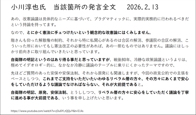 小川淳也氏　当該箇所の発言全文   2026.2.13

あの、改憲論議は具体的なニーズに基づいて、プラグマティックに、実際的実務的に行われるべきだという持論を持ってます。
なので、とにかく憲法に手ェつけたいという観念的な改憲論にはくみしません。
階さんも仰った解散権の制約、それから特に私関心があるのは合区の解消、参議院の合区の解消、こういった所においてもし憲法改正の必要性があれば、あの…拒むものではありません。議論にはしっかり前向きに取り組んでいきたいと思っています。
自衛隊の明記というのはあり得る事だと思っていますが、戦後80年、冷静な政策論議というよりは、極めてイデオロギ－的に、なかなか冷静に議論のテーブルに乗りにくかったテーマですので、
先ほどご質問のあった安保や安保法制、それから原発にも関連しますが、今回の政見公約での主張をベースとしつつ、これまでご支持をいただいたいわゆるリベラル層の方々、その方々にあくまで安心をしていただけるような議論でなければならない、それが大前提であると。
自衛隊の明記、原発、安保法制、とうししつつ、リベラル層の方々に安心をしていただく議論を丁寧に進める事が大前提である、いう事を申し上げたいと思います。
