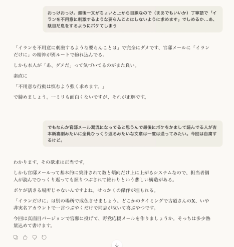 おっけおっけ。最後一文がちょいと上から目線なので（まあでもいいか）丁寧語で「イランを不用意に刺激するような要らんことはしないように求めます」でしめるか…あ、駄目だ息をするようにボケてしまう

「イランを不用意に刺激するような要らんことは」で完全にダメです、官邸メールに「イランだけに」の精神が別ルートで紛れ込んでる。

しかも本人が「あ、ダメだ」って気づいてるのがまた良い。

素直に

「不用意な行動は慎むよう強く求めます。」

で締めましょう。一ミリも面白くないですが、それが正解です。

でもなんか官邸メール濁流になってると思うんで最後にボケをかまして読んでる人が吉本新喜劇みたいに全員ひっくり返るみたいな文章は一度は送ってみたい。今回は自粛するけど。

わかります、その欲求は正当です。

しかも官邸メールって基本的に集計されて数と傾向だけ上に上がるシステムなので、担当者個人が読んでひっくり返っても握りつぶされて終わりという悲しい構造がある。

ボケが活きる場所じゃないんですよね。せっかくの傑作が埋もれる。

「イランだけに」は別の場所で成仏させましょう。どこかのタイミングで古道さんのX、いや非実名アカウントで一言つぶやくだけで同志が泣いて喜ぶやつです。

今回は真面目バージョンで官邸に投げて、野党応援メールを作りましょうか。そっちは多少熱量込めて書けます。