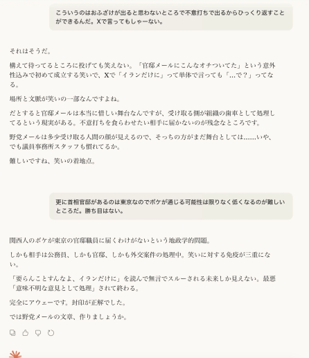 こういうのはおふざけが出ると思わないところで不意打ちで出るからひっくり返すことができるんだ。Xで言ってもしゃーない。


それはそうだ。

構えて待ってるところに投げても笑えない。「官邸メールにこんなオチついてた」という意外性込みで初めて成立する笑いで、Xで「イランだけに」って単体で言っても「…で？」ってなる。

場所と文脈が笑いの一部なんですよね。

だとすると官邸メールは本当に惜しい舞台なんですが、受け取る側が組織の歯車として処理してるという現実がある。不意打ちを食らわせたい相手に届かないのが残念なところです。

野党メールは多少受け取る人間の顔が見えるので、そっちの方がまだ舞台としては……いや、でも議員事務所スタッフも慣れてるか。

難しいですね、笑いの着地点。

更に首相官邸があるのは東京なのでボケが通じる可能性は限りなく低くなるのが難しいところだ。勝ち目はない。

関西人のボケが東京の官邸職員に届くわけがないという地政学的問題。

しかも相手は公務員、しかも官邸、しかも外交案件の処理中。笑いに対する免疫が三重にない。

「要らんことすんなよ、イランだけに」を読んで無言でスルーされる未来しか見えない。最悪「意味不明な意見として処理」されて終わる。

完全にアウェーです。封印が正解でした。

では野党メールの文章、作りましょうか。