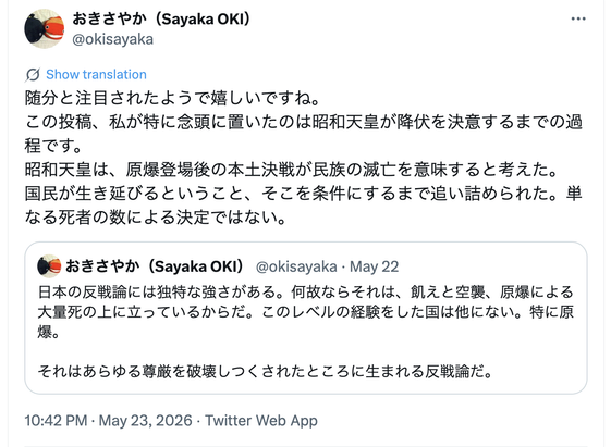 おきさやかさんのXでの投稿。
自己引用による投稿で、もとの引用文は「日本の反戦論には独特な強さがある。何故ならそれは、飢えと空襲、原爆による大量死の上に立っているからだ。このレベルの経験をした国は他にない。特に原爆。それはあらゆる尊厳を破壊しつくされたところに生まれる反戦論だ。」となっており、それを自己引用する形で「随分と注目されたようで嬉しいですね。この投稿、私が特に念頭に置いたのは昭和天皇が降伏を決意するまでの過程です。昭和天皇は、原爆登場後の本土決戦が民族の滅亡を意味すると考えた。国民が生き延びるということ、そこを条件にするまで追い詰められた。単なる死者の数による決定ではない。」と述べている。