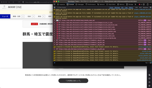 先の画像のものと同じページを表示したウィンドウ。

今回は内容の一部が表示されていて、「群馬・埼玉で震度…」という見出しが見える。ただし、本来動画が表示されるべき領域が灰色一色になっている。ページの下部には「緊急時につき受信契約の必要なくご利用いただけます。」というメッセージが表示されている。

また、ウィンドウにオーバーレイする形でブラウザコンソールを表示していて、そのログには複数のリクエストがエラーになっていることが示されている。エラーの内訳は、`GET https://api.web.nhk/sokuho/news/sokuho_news.xml [HTTP/3 403]`など。