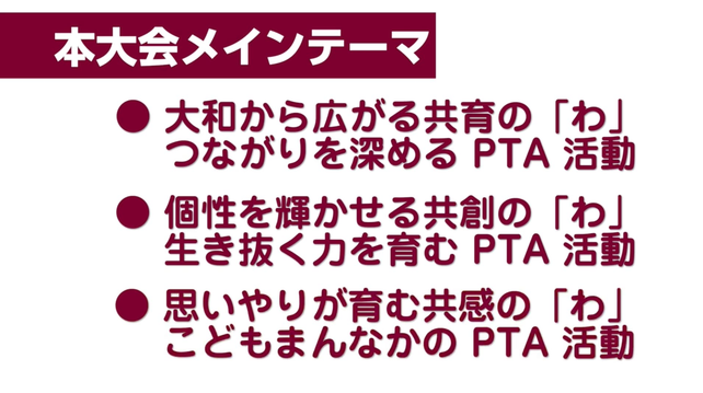 第74会日本PTA全国研究大会奈良大会PR動画より。
「本大会メインテーマ」として、「大和から広がる共育の「わ」つながりを深めるPTA活動」「個性を輝かせる共創の「わ」生き抜く力を育むPTA活動」「思いやりが育む共感の「わ」こどもまんなかのPTA活動」が掲げられている。