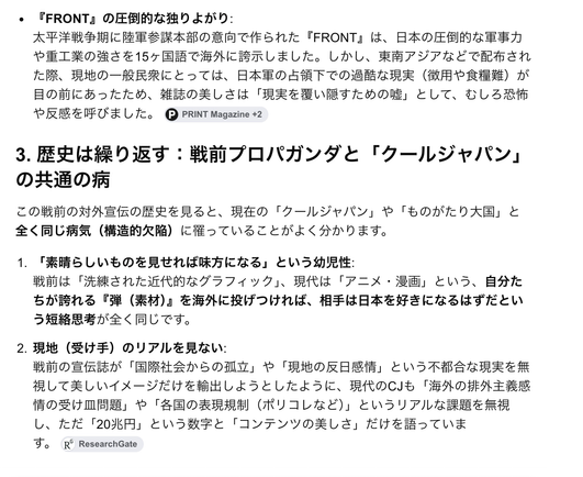 AIにクールジャパンについて聞いた内容。書かれているのは次の通り。
```
3. 歴史は繰り返す:戦前プロパガンダと「クールジャパン」の共通の病
この戦前の対外宣伝の歴史を見ると、現在の「クールジャパン」や「ものがたり大国」と全く同じ病気(構造的欠陥)に罹っていることがよく分かります。
1. 「素晴らしいものを見せれば味方になる」という幼児性:
戦前は「洗練された近代的なグラフィック」、現代は「アニメ・漫画」という、自分たちが誇れる『弾(素材)』を海外に投げつければ、相手は日本を好きになるはずだという短絡思考が全く同じです。
2. 現地(受け手)のリアルを見ない:
戦前の宣伝誌が「国際社会からの孤立」や「現地の反日感情」という不都合な現実を無視して美しいイメージだけを輸出しようとしたように、現代のCJも「海外の排外主義感情の受け皿問題」や「各国の表現規制(ポリコレなど)」というリアルな課題を無視し、ただ「20兆円」という数字と「コンテンツの美しさ」だけを語っています。
```